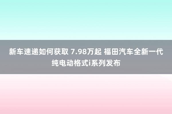 新车速递如何获取 7.98万起 福田汽车全新一代纯电动格式i系列发布