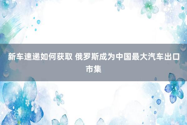 新车速递如何获取 俄罗斯成为中国最大汽车出口市集